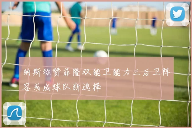 纳斯称赞菲隆双能卫能力三后卫阵容或成球队新选择