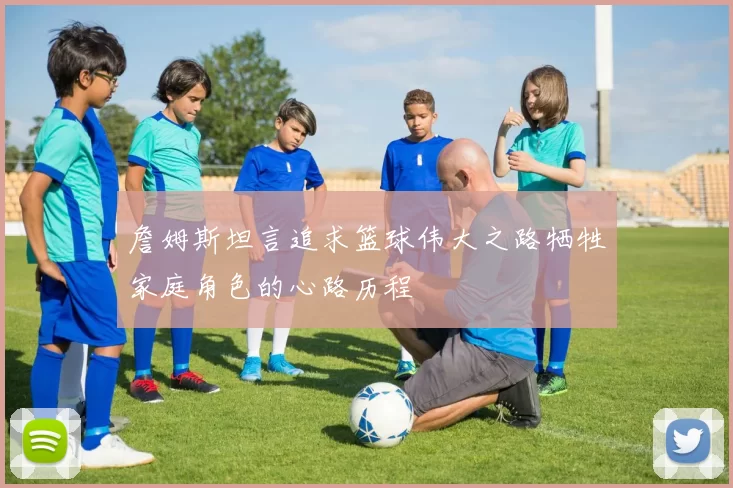 詹姆斯坦言追求篮球伟大之路牺牲家庭角色的心路历程