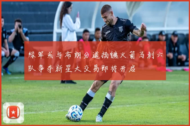绿军或与布朗分道扬镳火箭马刺六队争夺新星大交易即将开启