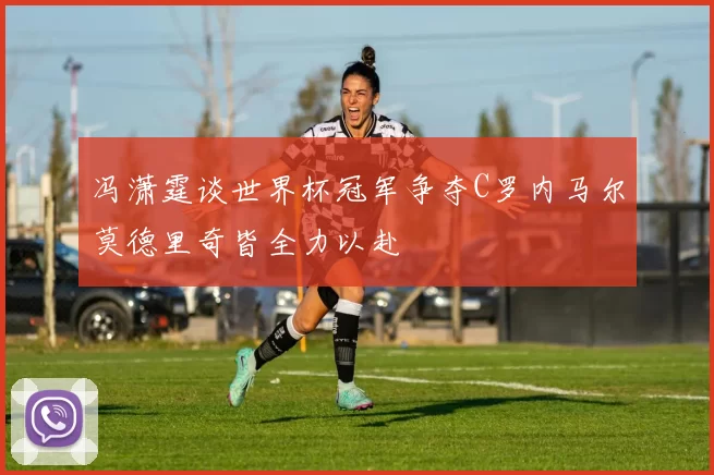冯潇霆谈世界杯冠军争夺C罗内马尔莫德里奇皆全力以赴