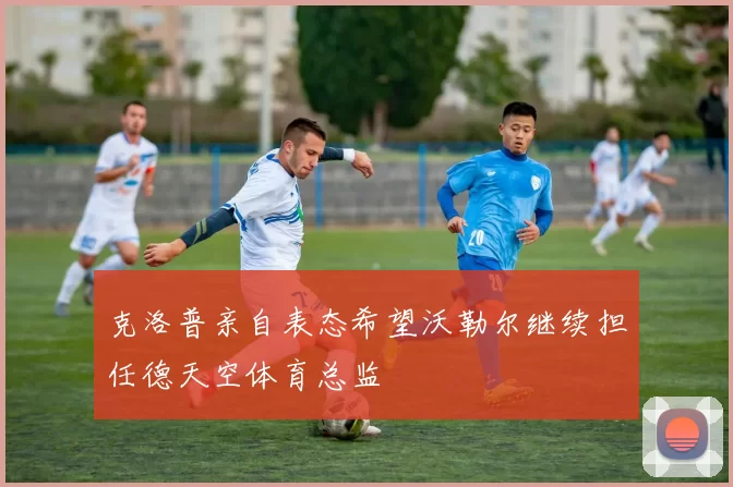 克洛普亲自表态希望沃勒尔继续担任德天空体育总监